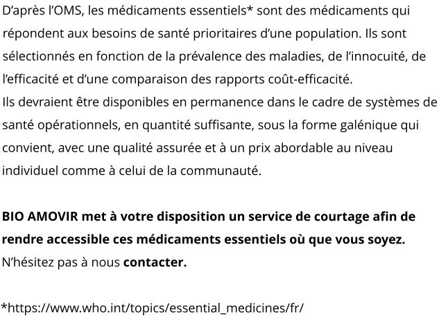 D’après l’OMS, les médicaments essentiels* sont des médicaments qui répondent aux besoins de santé prioritaires d’une population. Ils sont sélectionnés en fonction de la prévalence des maladies, de l’innocuité, de l’efficacité et d’une comparaison des rapports coût-efficacité. Ils devraient être disponibles en permanence dans le cadre de systèmes de santé opérationnels, en quantité suffisante, sous la forme galénique qui convient, avec une qualité assurée et à un prix abordable au niveau individuel comme à celui de la communauté.   BIO AMOVIR met à votre disposition un service de courtage afin de rendre accessible ces médicaments essentiels où que vous soyez.  N’hésitez pas à nous contacter.  *https://www.who.int/topics/essential_medicines/fr/